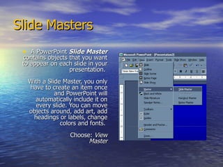 Slide Masters  A PowerPoint  Slide Master  contains objects that you want to appear on each slide in your presentation.  With a Slide Master, you only have to create an item once and PowerPoint will automatically include it on every slide. You can move objects around, add art, add headings or labels, change colors and fonts.    Choose:  View   Master 