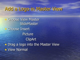 Add a Logo in Master View Choose View Master   SlideMaster Choose Insert Picture ClipArt Drag a logo into the Master View View Normal 
