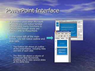 PowerPoint Interface If you have used other Microsoft products you will notice familiar toolbars and menu functions in PowerPoint though some are specific only to PowerPoint. In the upper left of the main screen, you will notice outline and slide tabs. The Outline tab shows an outline of the presentation, including titles and text of each slide  The Slide tab shows a column of numbered slide thumbnails, enabling you to view several slides at the same time 