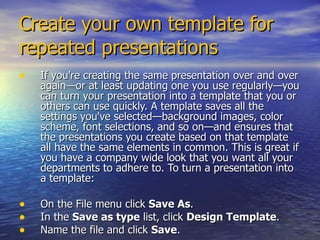 Create your own template for repeated presentations If you're creating the same presentation over and over again—or at least updating one you use regularly—you can turn your presentation into a template that you or others can use quickly. A template saves all the settings you've selected—background images, color scheme, font selections, and so on—and ensures that the presentations you create based on that template all have the same elements in common. This is great if you have a company wide look that you want all your departments to adhere to. To turn a presentation into a template: On the File menu click  Save As .  In the  Save as type  list, click  Design Template .  Name the file and click  Save .  
