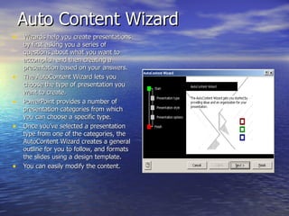 Auto Content Wizard Wizards help you create presentations by first asking you a series of questions about what you want to accomplish and then creating a presentation based on your answers.  The AutoContent Wizard lets you choose the type of presentation you want to create. PowerPoint provides a number of presentation categories from which you can choose a specific type. Once you've selected a presentation type from one of the categories, the AutoContent Wizard creates a general outline for you to follow, and formats the slides using a design template.  You can easily modify the content. 