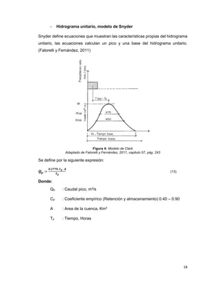 18
- Hidrograma unitario, modelo de Snyder
Snyder define ecuaciones que muestran las características propias del hidrograma
unitario, las ecuaciones calculan un pico y una base del hidrograma unitario.
(Fatorelli y Fernández, 2011)
Figura 4: Modelo de Clark
Adaptado de Fatorelli y Fernández, 2011, capitulo 07, pág. 243
Se define por la siguiente expresión:
. ∗ ∗
(13)
Donde:
Qp : Caudal pico, m³/s
Cp : Coeficiente empírico (Retención y almacenamiento) 0.40 – 0.90
A : Area de la cuenca, Km²
Tp : Tiempo, Horas
 
