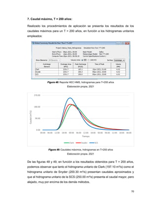 70
7. Caudal máximo, T = 200 años:
Realizado los procedimientos de aplicación se presenta los resultados de los
caudales máximos para un T = 200 años, en función a los hidrogramas unitarios
empleados:
Figura 48: Reporte HEC HMS, hidrogramas para T=200 años
Elaboración propia, 2021
Figura 49: Caudales máximos, hidrogramas en T=200 años
Elaboración propia, 2021
De las figuras 48 y 49, en función a los resultados obtenidos para T = 200 años,
podemos observar que tanto el hidrograma unitario de Clark (197.10 m³/s) como el
hidrograma unitario de Snyder (200.30 m³/s) presentan caudales aproximados y
que el hidrograma unitario de la SCS (250.00 m³/s) presenta el caudal mayor, pero
alejado, muy por encima de los demás métodos.
0.00
90.00
180.00
270.00
00:00 06:00 12:00 18:00 00:00 06:00 12:00 18:00 00:00 06:00 12:00 18:00 00:00
Caudal
(m³/s)
Tiempo
Clark Snyder SCS
 