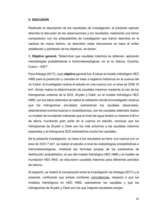 81
V. DISCUSIÓN
Realizado la descripción de los resultados de investigación, el presente capítulo
describe la discusión de las observaciones y los resultados, realizando una breve
comparación con los antecedentes de investigación que fueron descritos en el
capítulo de marco teórico, se describen estas discusiones en base al orden
establecido y planteado de los objetivos, se tienen:
1. Objetivo general, “Determinar que caudales máximos se obtienen, aplicando
metodologías probabilísticas e hidrometereologicas, en el rio Salcca, Canchis,
Cusco – 2021”.
Para Arteaga (2017), cuyo objetivo general fue: Evaluar el modelo hidrológico HEC
HMS para la predicción y crecidas en base a registros históricos en la cuenca del
rio Cañar; el investigador realiza el estudio en una cuenca con un área de 2246.16
km², donde realizo la determinación de caudales máximos mediante el uso de los
hidrogramas unitarios de la SCS, Snyder y Clark, en el modelo hidrológico HEC
HMS, con los datos obtenidos se realizó la validación donde el investigador observa
que los hidrogramas simulados sobrestiman los caudales observados,
obteniéndose eventos buenos e insatisfactorios, con los caudales obtenidos realizo
un modelo de inundación indicando que el nivel del agua tendrá un máximo 5.83 m
de altura, inundando gran parte de la cuenca en estudio, concluye que los
hidrogramas de Snyder y Clark son los más próximos a los caudales máximos
esperados y el hidrograma SCS sobreestima mucho los caudales.
De la presente investigación, en base a los resultados se tiene una cuenca con un
área de 2331.7 km², se realizó el estudio a nivel de metodologías probabilísticas e
hidrometereologicas, mediante las formulas propias de los parámetros de
distribución probabilístico, el uso del modelo hidrológico HEC HMS y el modelo de
inundación HEC RAS, se obtuvieron caudales máximos para diferentes periodos
de retorno.
Al respecto, se realizó la comparación entre la investigación de Arteaga (2017) y la
presente, verificando que ambas contienen coincidencias, respecto a que los
modelos hidrológicos en HEC HMS, sobrestiman los caudales y que los
hidrogramas de Snyder y Clark son los que mejores resultados arrojan.
 