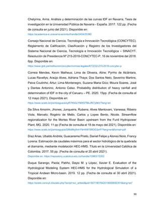 90
Chetyrina, Anna. Análisis y determinación de las curvas IDF en Navarra, Tesis de
investigación en la Universidad Pública de Navarra - España. 2017. 122 pp. (Fecha
de consulta en junio del 2021). Disponible en:
https://academica-e.unavarra.es/xmlui/handle/2454/25380
Consejo Nacional de Ciencia, Tecnología e Innovación Tecnológica (CONCYTEC).
Reglamento de Calificación, Clasificación y Registro de los Investigadores del
Sistema Nacional de Ciencia, Tecnología e Innovación Tecnológica – SINACYT.
Resolución de Presidencia Nº 215-2018-CONCYTEC-P, 16 de noviembre del 2018.
6pp. Disponible en:
https://www.gob.pe/institucion/concytec/normas-legales/673232-215-2018-concytec-p
Correia Mendes, Kevin Matheus; Lima de Oliveira, Aline; Pyrrho de Alcântara,
Lucas Ravellys; Araújo Alves, Adriana Thays; Dos Santos Neto, Severino Martins;
Paiva Coutinho, Artur; Lima Montenegro, Suzana Maria Gico; Moura Soares, José
y Dantas Antonino, Antonio Celso. Probability distribution of heavy rainfall and
determination of IDF in the city of Caruaru – PE. 2020. 15pp. (Fecha de consulta el
12 mayo 2021). Disponible en:
https://www.scielo.br/j/ambiagua/a/syR7KbGcYMXSTMxJfK7y9kh/?lang=en
Da Silva Amorim, Jhones; Junqueira, Rubens; Alves Mantovani, Vanessa; Ribeiro
Viola, Marcelo; Rogério de Mello, Carlos y Lopes Bento, Nicole. Streamflow
regionalization for the Mortes River Basin upstream from the Funil Hydropower
Plant, MG. 2020. 11 pp (Fecha de consulta el 18 de mayo del 2021). Disponible en:
https://www.scielo.br/j/ambiagua/a/GRb8Ny5nhY9mW8T8R3G3jnP/?lang=en&format=pdf
Díaz Arias, Ubaldo Andrés; Guacaneme Prieto, Daniel Felipe y Alonso Nore, Francy
Lorena. Estimación de caudales máximos para el sector hidrológico de la quebrada
el diamante, mediante modelación HEC-HMS. Título en la Universidad Católica de
Colombia. 2017. 55 pp. (Fecha de consulta el 20 abril 2021).
Disponible en: https://repository.ucatolica.edu.co/handle/10983/15352
Duque Sarango, Paola; Patiño, Daysi M. y López, Xavier E. Evaluation of the
Hydrological Modeling System HEC-HMS for the Hydrological Simulation of a
Tropical Andean Micro-basin. 2019. 12 pp. (Fecha de consulta el 30 abril 2021).
Disponible en:
https://scielo.conicyt.cl/scielo.php?script=sci_arttext&pid=S071807642019000600351&lang=es"
 