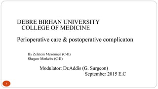 1
DEBRE BIRHAN UNIVERSITY
COLLEGE OF MEDICINE
Perioperative care & postoperative complicaton
By Zelalem Mekonnen (C-II)
Shegaw Merkebu (C-II)
Modulator: Dr.Addis (G. Surgeon)
September 2015 E.C
 