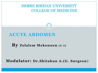 Modulator: Dr.Shitahun A.(G. Surgeon)
DEBRE BIRHAN UNIVERSITY
COLLEGE OF MEDICINE
ACUTE ABDOMEN
By Zelalem Mekonnen (C-I)
1
 
