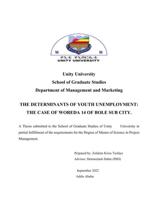 Unity University
School of Graduate Studies
Department of Management and Marketing
THE DETERMINANTS OF YOUTH UNEMPLOYMENT:
THE CASE OF WOREDA 14 OF BOLE SUB CITY.
A Thesis submitted to the School of Graduate Studies of Unity University in
partial fulfillment of the requirements for the Degree of Master of Science in Project
Management.
Prepared by: Zelalem Kiros Tesfaye
Advisor: Demmelash Habte (PhD)
September 2022
Addis Ababa
 