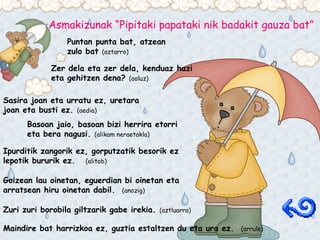 Asmakizunak “Pipitaki papataki nik badakit gauza bat” Puntan punta bat, atzean zulo bat  (aztarro) Zer dela eta zer dela, kenduaz hazi eta gehitzen dena?  (aoluz) Sasira joan eta urratu ez, uretara joan eta busti ez.  (aedia) Basoan jaio, basoan bizi herrira etorri eta bera nagusi.  (alikam neraetakla) Ipurditik zangorik ez, gorputzatik besorik ez lepotik bururik ez.  (alitob) Goizean lau oinetan, eguerdian bi oinetan eta arratsean hiru oinetan dabil.  (anozig) Zuri zuri borobila giltzarik gabe irekia.  (aztluarra) Maindire bat harrizkoa ez, guztia estaltzen du eta ura ez.  (arrule) 