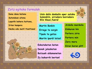 Zotz egiteko formulak Dona dona katona  Sutondoan aitona Lepotik behera kuttuna, Irten kanpora  Neska edo mutil ttunttuna! Ardoila mardoila Kinkuran kin Portera ziria Portera min Zera mera Kirun karun plit! Eskutaketan ketan Denok jolasketan Batzuek aldamenetan Zu bakarrik bertan! Martin Bonbin Errege ta sorgin Tipule ta gatza Martin ipurdi latza! Unin dalin danbolin eper zatuko balendrin, erradura borradura Klix klaux,fuera! 