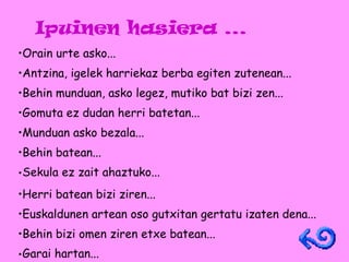 Ipuinen hasiera ... Orain urte asko... Antzina, igelek harriekaz berba egiten zutenean... Behin munduan, asko legez, mutiko bat bizi zen... Gomuta ez dudan herri batetan... Munduan asko bezala... Behin batean... Sekula ez zait ahaztuko...   Herri batean bizi ziren... Euskaldunen artean oso gutxitan gertatu izaten dena... Behin bizi omen ziren etxe batean... Garai hartan...   