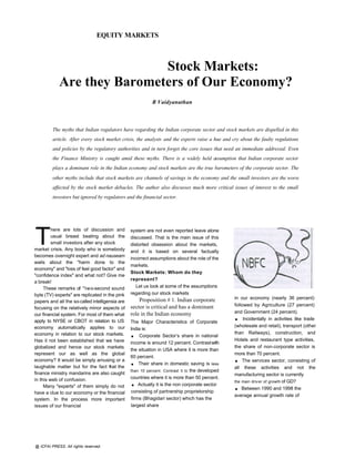 EQUITY MARKETS



                            Stock Markets:
            Are they Barometers of Our Economy?
                                                            R Vaidyanathan



         The myths that Indian regulators have regarding the Indian corporate sector and stock markets are dispelled in this
         article. After every stock market crisis, the analysts and the experts raise a hue and cry about the faulty regulations
         and policies by the regulatory authorities and in turn forget the core issues that need an immediate addressal. Even
         the Finance Ministry is caught amid these myths. There is a widely held assumption that Indian corporate sector
         plays a dominant role in the Indian economy and stock markets are the true barometers of the corporate sector. The
         other myths include that stock markets are channels of savings in the economy and the small investors are the worst
         affected by the stock market debacles. The author also discusses much more critical issues of interest to the small
         investors but ignored by regulators and the financial sector.




T
         here are lots of discussion and         system are not even reported leave alone
         usual breast beating about the          discussed. That is the main issue of this
         small investors after any stock         distorted obsession about the markets,
market crisis. Any body who is somebody          and it is based on several factually
becomes overnight expert and ad nauseam
                                                 incorrect assumptions about the role of the
wails about the "harm done to the
                                                 markets.
economy" and "loss of feel good factor" and
                                                 Stock Markets: Whom do they
"confidence index" and what not? Give me
                                                 represent?
a break!
     These remarks of "two-second sound             Let us look at some of the assumptions
byte (TV) experts" are replicated in the pink    regarding our stock markets
                                                     Proposition # 1. Indian corporate           in our economy (nearly 36 percent)
papers and all the so-called intelligensia are
                                                 sector is critical and has a dominant           followed by Agriculture (27 percent)
focusing on the relatively minor aspects of
                                                                                                 and Government (24 percent).
our financial system. For most of them what
apply to NYSE or CBOT in relation to US
                                                 role in the Indian economy
                                                 The Major Characteristics of Corporate
                                                                                                 .    Incidentally in activities like trade
economy automatically applies to our                                                             (wholesale and retail), transport (other
                                                 India is:
economy in relation to our stock markets.
Has it not been established that we have
                                                 .    Corporate Sector’s share in national
                                                                                                 than Railways), construction, and
                                                                                                 Hotels and restaurant type activities,
                                                 income is around 12 percent. Contrast with
globalized and hence our stock markets                                                           the share of non-corporate sector is
                                                 the situation in USA where it is more than
represent our as well as the global                                                              more than 70 percent.
economy? It would be simply amusing or a
laughable matter but for the fact that the
                                                 60 percent.
                                                 .   Their share in domestic saving is less
                                                                                                 .   The services sector, consisting of
                                                                                                 all these activities and not the
                                                 than 10 percent. Contrast it to the developed
finance ministry mandarins are also caught                                                       manufacturing sector is currently
                                                 countries where it is more than 50 percent.
in this web of confusion.
     Many "experts" of them simply do not        .   Actually it is the non corporate sector
                                                                                                 the main driv er of growth of GD?
                                                                                                 .   Between 1990 and 1998 the
have a clue to our economy or the financial      consisting of partnership proprietorship
                                                                                                 average annual growth rate of
system. In the process more important            firms (Bhagidari sector) which has the
issues of our financial                          largest share




@ ICFAI PRESS. All rights reserved.
 