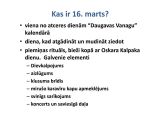 Kas ir 16. marts?
• viena no atceres dienām “Daugavas Vanagu” 
  kalendārā
  k l dā ā
• diena, kad atgādināt un mudināt ziedot
       ,       g
• piemiņas rituāls, bieži kopā ar Oskara Kalpaka 
  dienu.  Galvenie elementi
  di      G l    i l        ti
  – Dievkalpojums
  – aizlūgums
  – klusuma brīdis
    klusuma brīdis
  – mirušo karavīru kapu apmeklējums
    mirušo karavīru kapu apmeklējums
  – svinīgs sarīkojums
      i ī      īk j
  – koncerts un saviesīgā daļa
    koncerts un saviesīgā daļa
 
