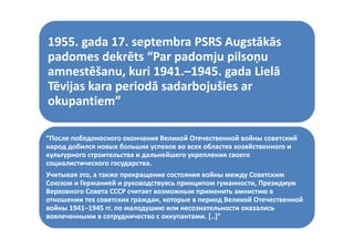 1955 gada 17 septembra PSRS Augstākās
1955. gada 17. septembra PSRS Augstākās 
padomes dekrēts “Par padomju pilsoņu 
amnestēšanu, kuri 1941.–1945 d Li lā
amnestēšanu, kuri 1941.–1945. gada Lielā 
       tēš     k i 1941
Tēvijas kara periodā sadarbojušies ar 
okupantiem”
 k       i ”

“После победоносного окончания Великой Отечественной войны советский 
народ добился новых больших успехов во всех областях хозяйственного и 
культурного строительства и дальнейшего укрепления своего 
                                  й
социалистического государства.
Учитывая это, а также прекращение состояния войны между Советским 
Союзом и Германией и руководствуясь принципом гуманности, Президиум 
Союзо    Гер а ей р ово с в яс р             о     а ос През
Верховного Совета СССР считает возможным применить амнистию в 
отношении тех советских граждан, которые в период Великой Отечественной 
войны 1941 1945 гг. по малодушию или несознательности оказались 
войны 1941–1945 гг. по малодушию или несознательности оказались
      1941–
вовлеченными в сотрудничество с оккупантами. [..]”
 