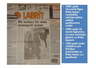 • 1989. gada 
  1989.
  16.martā Rīgas 
  Brāļu kapos 
  Brāļu k
      ļ kapos 
  nostādītās 
  milicijas ķēdes 
        j ķ
  neļāva 
  pasākumam 
  notikt
• 1990. gada 16. 
  martā leģionāru  
  martā leģionāru  
  un viņu t i i k
  un viņu tuvinieku 
       i tuvinieku 
  gājiens uz Brāļu 
  gājiens uz Brāļu 
  kapiem
• 1993.gadā ziedu 
  nolikšana pie 
  Brīvības 
  Brīvības
  pieminekļa un 
  Brāļu kapos u.c. 
  pasākumi
 