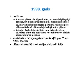 1998. gads
                   1998 gads
• notikumi 
    tik i
  – 3. marta pikets pie Rīgas domes, ko varmācīgi izgaiņā 
    policija, un plašais atspoguļojums Krievijas medijos
    policija un plašais atspoguļojums Krievijas medijos
  – 15. marta krieviski runājošu pensionāru pikets pret 
    nākamajā dienā plānoto bijušo leģionāru gājienu
  – Krievijas Federācijas Ārlietu ministrijas izteiktais 
    16.marta piemiņas pasākuma nosodījums un plašais 
    atspoguļojums medijos
    atspoguļojums medijos
• konteksts – Latvijas gatavošanās kļūt par ES un 
  NATO locekli
  NATO locekli
• plānotais rezultāts – Latvijas diskreditācija
 