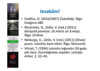 Iesakām!
• Faidžiss O (2010/2007) Čukstētāji Rīga:
  Faidžiss, O. (2010/2007) Čukstētāji. Rīga: 
  Zvaigzne ABC
• Muižnieks N Zelče V (red ) (2011)
  Muižnieks, N., Zelče, V. (red.) (2011) 
  Karojošā piemiņa: 16.marts un 9.maijs. 
  Rīga: Zinātne.
  Rīga: Zinātne
• Neiburgs, U., Zelče, V. (red.) (2011) (Divas) 
  puses. Latviešu kara stāsti. Rīga: Mansards.
  puses Latviešu kara stāsti Rīga: Mansards
• Vilciņš, T. (1994) Latviešu leģionārs 50 gadu 
  pēc kara. Socioloģiskais aspekts. Latvijas 
   ē k        S i l ģi k i       kt L t ij
  Arhīvi, 2, 32–43.
 