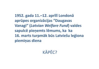 1952. gada 11.–12. aprīlī Londonā 
1952. gada 11.–
aprūpes organizācijas “Daugavas 
Vanagi  (Latvian
Vanagi” (Latvian Welfare Fund) valdes
        (Latvian
        (                 Fund) valdes 
                          Fund)
                              ) valdes 
sapulcē pieņemts lēmums, ka  ka 
16.
16 marts turpmāk būs Latviešu leģiona 
       t t      āk bū L t i š l ģi
p
piemiņas diena 
piemiņas diena 
     ņ

               KĀPĒC?
                Ā Ē
 