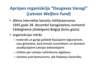 Aprūpes organizācija “Daugavas Vanagi” 
        (Latvian Welfare Fund) 
                         Fund) 
• dibina internētās latviešu militārpersonas 
  1945.gada 28. decembrī karagūstekņu nometnē 
        g                       g      ņ
  Cēdelghēmā (Zedelgem) Beļģijā (britu gūsts)
• organizācijas mērķi:
  organizācijas mērķi:
  – materiāli un garīgi palīdzēt bijušajiem leģionāriem, 
    viņu ģimenēm, karā kritušo tuviniekiem un dzimteni 
    zaudējušajiem Latvijas iedzīvotajiem
  – cīnīties par Latvijas valstiskuma atgūšanu
  – cīnieties pret komunismu  jeb Padomju Savienību
              p                   j        j
 