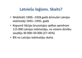 Latviešu leģions. Skaits?
       Latviešu leģions Skaits?
• Mobilizēti 1900.–1928.gadā dzimušie Latvijas 
           j              g
  iedzīvotāji 1943.–1945. gadā
• Kopumā Vācijas bruņotajos spēkos apmēram 
  115 000 Latvijas iedzīvotāju, no viņiem dzīvību 
  115 000 Latvijas iedzīvotāju no viņiem dzīvību
  zaudēja 30 000–50 000 (27–45%)
• 8% no Latvijas iedzīvotāju skaita
 