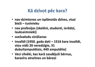 Kā dzīvot pēc kara?
           Kā dzīvot pēc kara?
• nav dzimtenes un izplānotās dzīves, visai 
      di              i l       d         i i
  bieži –
  bieži – tuvinieku
• nav profesijas (skolēni, studenti, ierēdņi, 
  lauksaimnieki)  )
• svešvalodu zināšanas
• invalīdi (1950 gada dati – 1516 kara invalīdi
   nvalīdi (1950. gada dati –
   nvalīdi (1950. gada dati  1516 kara invalīdi, 
  viņu vidū 26 neredzīgie, 31 
  dubultamputētais, 449 amputētie)
  dubultamputētais, 449 amputētie)
  d b lt        tēt i 449       tēti )
• Veci cilvēki, kas karā zaudējuši bērnus, 
  karavīru atraitnes un bāreņi
 