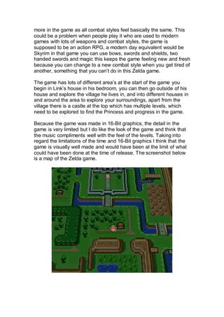more in the game as all combat styles feel basically the same. This
could be a problem when people play it who are used to modern
games with lots of weapons and combat styles, the game is
supposed to be an action RPG, a modern day equivalent would be
Skyrim in that game you can use bows, swords and shields, two
handed swords and magic this keeps the game feeling new and fresh
because you can change to a new combat style when you get tired of
another, something that you can’t do in this Zelda game.
The game has lots of different area’s at the start of the game you
begin in Link’s house in his bedroom, you can then go outside of his
house and explore the village he lives in, and into different houses in
and around the area to explore your surroundings, apart from the
village there is a castle at the top which has multiple levels, which
need to be explored to find the Princess and progress in the game.
Because the game was made in 16-Bit graphics, the detail in the
game is very limited but I do like the look of the game and think that
the music compliments well with the feel of the levels. Taking into
regard the limitations of the time and 16-Bit graphics I think that the
game is visually well made and would have been at the limit of what
could have been done at the time of release. The screenshot below
is a map of the Zelda game.
 