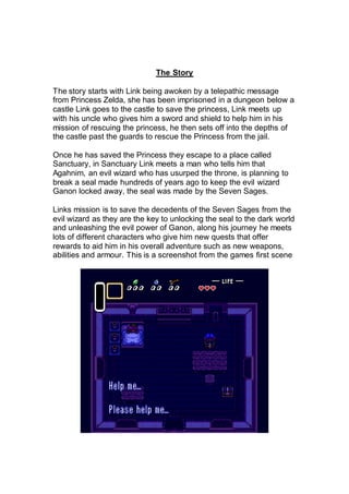 The Story
The story starts with Link being awoken by a telepathic message
from Princess Zelda, she has been imprisoned in a dungeon below a
castle Link goes to the castle to save the princess, Link meets up
with his uncle who gives him a sword and shield to help him in his
mission of rescuing the princess, he then sets off into the depths of
the castle past the guards to rescue the Princess from the jail.
Once he has saved the Princess they escape to a place called
Sanctuary, in Sanctuary Link meets a man who tells him that
Agahnim, an evil wizard who has usurped the throne, is planning to
break a seal made hundreds of years ago to keep the evil wizard
Ganon locked away, the seal was made by the Seven Sages.
Links mission is to save the decedents of the Seven Sages from the
evil wizard as they are the key to unlocking the seal to the dark world
and unleashing the evil power of Ganon, along his journey he meets
lots of different characters who give him new quests that offer
rewards to aid him in his overall adventure such as new weapons,
abilities and armour. This is a screenshot from the games first scene
 