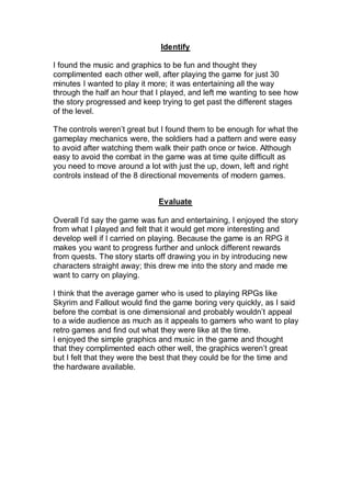 Identify
I found the music and graphics to be fun and thought they
complimented each other well, after playing the game for just 30
minutes I wanted to play it more; it was entertaining all the way
through the half an hour that I played, and left me wanting to see how
the story progressed and keep trying to get past the different stages
of the level.
The controls weren’t great but I found them to be enough for what the
gameplay mechanics were, the soldiers had a pattern and were easy
to avoid after watching them walk their path once or twice. Although
easy to avoid the combat in the game was at time quite difficult as
you need to move around a lot with just the up, down, left and right
controls instead of the 8 directional movements of modern games.
Evaluate
Overall I’d say the game was fun and entertaining, I enjoyed the story
from what I played and felt that it would get more interesting and
develop well if I carried on playing. Because the game is an RPG it
makes you want to progress further and unlock different rewards
from quests. The story starts off drawing you in by introducing new
characters straight away; this drew me into the story and made me
want to carry on playing.
I think that the average gamer who is used to playing RPGs like
Skyrim and Fallout would find the game boring very quickly, as I said
before the combat is one dimensional and probably wouldn’t appeal
to a wide audience as much as it appeals to gamers who want to play
retro games and find out what they were like at the time.
I enjoyed the simple graphics and music in the game and thought
that they complimented each other well, the graphics weren’t great
but I felt that they were the best that they could be for the time and
the hardware available.
 