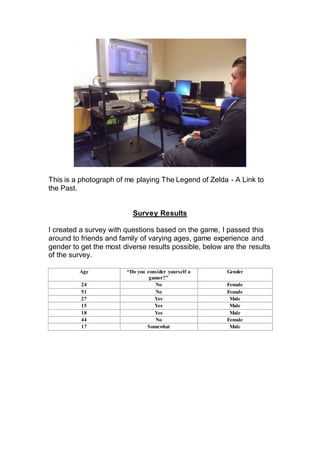 This is a photograph of me playing The Legend of Zelda - A Link to
the Past.
Survey Results
I created a survey with questions based on the game, I passed this
around to friends and family of varying ages, game experience and
gender to get the most diverse results possible, below are the results
of the survey.
Age “Do you consider yourself a
gamer?”
Gender
24 No Female
51 No Female
27 Yes Male
15 Yes Male
18 Yes Male
44 No Female
17 Somewhat Male
 