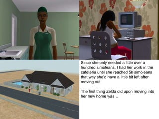 Since she only needed a little over a
hundred simoleans, I had her work in the
cafeteria until she reached 5k simoleans
that way she’d have a little bit left after
moving out.
The first thing Zelda did upon moving into
her new home was…
 