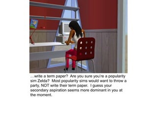 …write a term paper? Are you sure you’re a popularity
sim Zelda? Most popularity sims would want to throw a
party, NOT write their term paper. I guess your
secondary aspiration seems more dominant in you at
the moment.
 