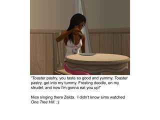 “Toaster pastry, you taste so good and yummy. Toaster
pastry, get into my tummy. Frosting doodle, on my
strudel, and now I'm gonna eat you up!”
Nice singing there Zelda. I didn’t know sims watched
One Tree Hill. ;)
 
