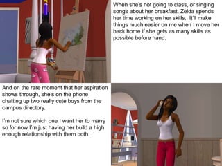 And on the rare moment that her aspiration
shows through, she’s on the phone
chatting up two really cute boys from the
campus directory.
I’m not sure which one I want her to marry
so for now I’m just having her build a high
enough relationship with them both.
When she’s not going to class, or singing
songs about her breakfast, Zelda spends
her time working on her skills. It’ll make
things much easier on me when I move her
back home if she gets as many skills as
possible before hand.
 