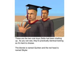 These are the two cute boys Zelda had been chatting
up. As you can see, they’re practically identical looking
so it’s hard to choose.
The blonde is named Quinten and the red head is
named Skylar.
 