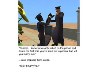 “Quinten, I know we’ve only talked on the phone and
this is the first time you’ve seen me in person, but, will
you marry me?”
…nice proposal there Zelda.
“Yes I’ll marry you!”
 