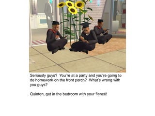Seriously guys? You’re at a party and you’re going to
do homework on the front porch? What’s wrong with
you guys?
Quinten, get in the bedroom with your fiancé!
 