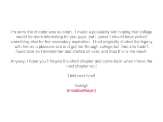 I’m sorry the chapter was so short. I made a popularity sim hoping that college
would be more interesting for you guys, but I guess I should have picked
something else for her secondary aspiration. I had originally started the legacy
with her as a pleasure sim and got her through college but then she hadn’t
found love so I deleted her and started all over, and thus this is the result.
Anyway, I hope you’ll forgive the short chapter and come back when I have the
next chapter out!
Until next time!
Haleigh
(meadowthayer)
 