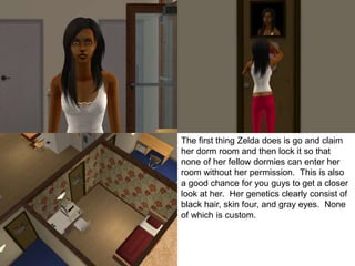 The first thing Zelda does is go and claim
her dorm room and then lock it so that
none of her fellow dormies can enter her
room without her permission. This is also
a good chance for you guys to get a closer
look at her. Her genetics clearly consist of
black hair, skin four, and gray eyes. None
of which is custom.
 