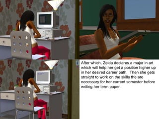 After which, Zelda declares a major in art
which will help her get a position higher up
in her desired career path. Then she gets
straight to work on the skills the are
necessary for her current semester before
writing her term paper.
 