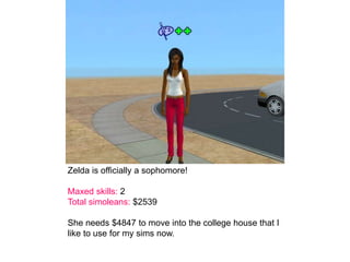 Zelda is officially a sophomore!
Maxed skills: 2
Total simoleans: $2539
She needs $4847 to move into the college house that I
like to use for my sims now.
 