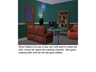 When Zelda’s fun bar is low, but I still want to make her
skill, I have her watch the cooking channel. She gains
cooking skill, and her fun bar gets refilled.
 