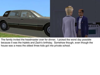 The family invited the headmaster over for dinner. I picked the worst day possible
because it was the triplets and Zach’s birthday. Somehow though, even though the
house was a mess the oldest three kids got into private school.
 