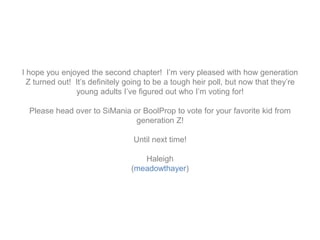 I hope you enjoyed the second chapter! I’m very pleased with how generation
Z turned out! It’s definitely going to be a tough heir poll, but now that they’re
young adults I’ve figured out who I’m voting for!
Please head over to SiMania or BoolProp to vote for your favorite kid from
generation Z!
Until next time!
Haleigh
(meadowthayer)
 