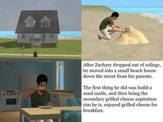 After Zachary dropped out of college,
he moved into a small beach house
down the street from his parents.

The first thing he did was build a
sand castle, and then being the
secondary grilled cheese aspiration
sim he is, enjoyed grilled cheese for
breakfast.
 