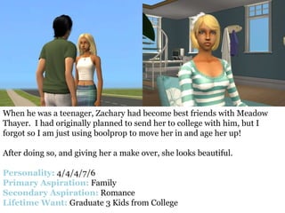 When he was a teenager, Zachary had become best friends with Meadow
Thayer. I had originally planned to send her to college with him, but I
forgot so I am just using boolprop to move her in and age her up!

After doing so, and giving her a make over, she looks beautiful.

Personality: 4/4/4/7/6
Primary Aspiration: Family
Secondary Aspiration: Romance
Lifetime Want: Graduate 3 Kids from College
 