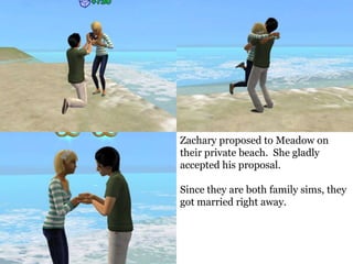 Zachary proposed to Meadow on
their private beach. She gladly
accepted his proposal.

Since they are both family sims, they
got married right away.
 