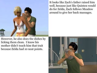 It looks like Zach’s father raised him
                                      well, because just like Quinten would
                                      do for Zelda, Zach follows Meadow
                                      around to give her back massages.




However, he also does the dishes by
licking them clean. I know his
mother didn’t teach him that trait
because Zelda had 10 neat points.
 