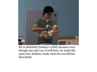 He is definitely Zachary’s child, because even
though you can’t see it well here, he made the
same face Zachary made when he was fed his
first bottle.
 