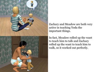 Zachary and Meadow are both very
active in teaching Yoda the
important things.

In fact, Meadow rolled up the want
to teach him to talk and Zachary
rolled up the want to teach him to
walk, so it worked out perfectly.
 
