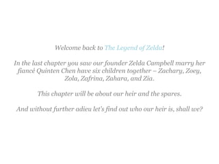 Welcome back to The Legend of Zelda!

In the last chapter you saw our founder Zelda Campbell marry her
 fiancé Quinten Chen have six children together – Zachary, Zoey,
                   Zola, Zafrina, Zahara, and Zia.

       This chapter will be about our heir and the spares.

And without further adieu let’s find out who our heir is, shall we?
 
